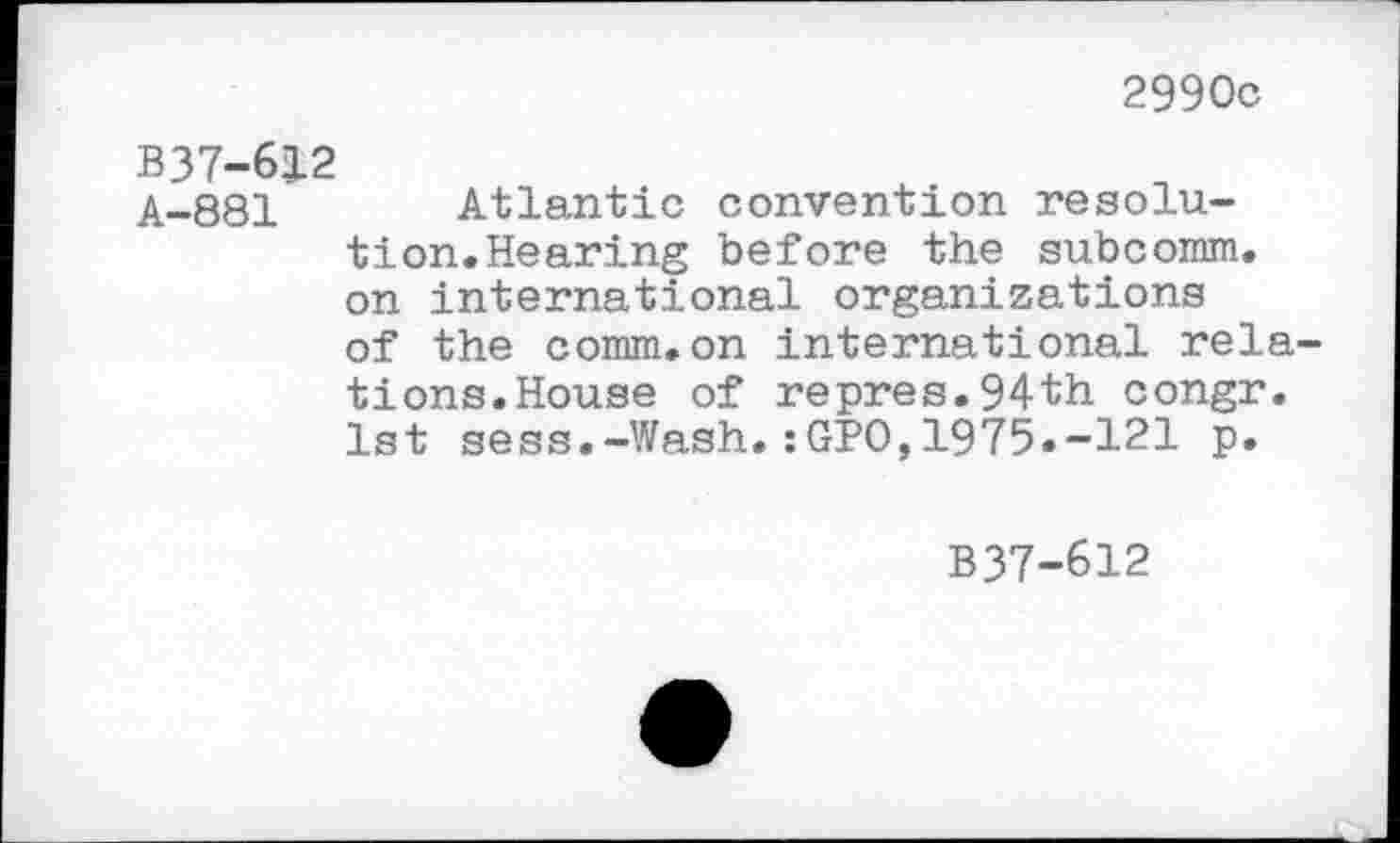 ﻿2990c
B37-612
A-881 Atlantic convention resolution. Hearing before the subcomm. on international organizations of the comm.on international relations.House of repres.94th congr. 1st sess.-Wash.:GPO,1975.-121 p.
B37-612